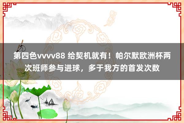 第四色vvvv88 给契机就有！帕尔默欧洲杯两次班师参与进球，多于我方的首发次数