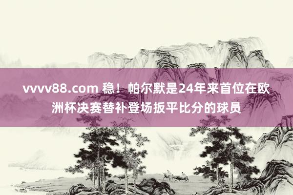 vvvv88.com 稳！帕尔默是24年来首位在欧洲杯决赛替补登场扳平比分的球员