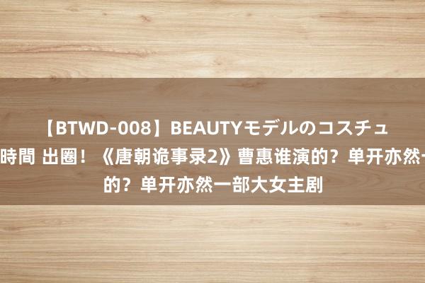 【BTWD-008】BEAUTYモデルのコスチュームプレイ4時間 出圈！《唐朝诡事录2》曹惠谁演的？单开亦然一部大女主剧