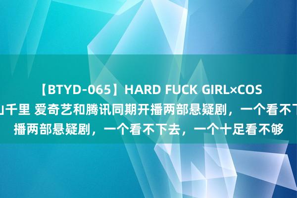 【BTYD-065】HARD FUCK GIRL×COSPLAY PRINCESS 遠山千里 爱奇艺和腾讯同期开播两部悬疑剧，一个看不下去，一个十足看不够