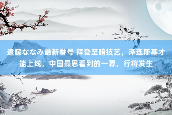 遠藤ななみ最新番号 拜登至暗技艺，泽连斯基才能上线，中国最思看到的一幕，行将发生