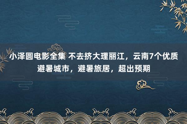 小泽圆电影全集 不去挤大理丽江，云南7个优质避暑城市，避暑旅居，超出预期