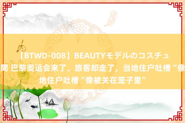 【BTWD-008】BEAUTYモデルのコスチュームプレイ4時間 巴黎奥运会来了，旅客却走了，当地住户吐槽“像被关在笼子里”