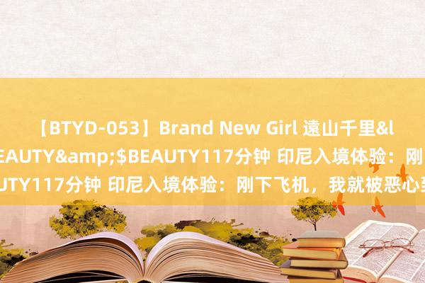 【BTYD-053】Brand New Girl 遠山千里</a>2007-08-24BEAUTY&$BEAUTY117分钟 印尼入境体验：刚下飞机，我就被恶心到了