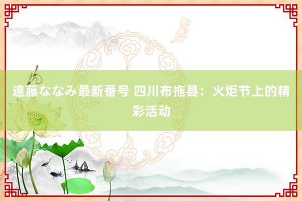 遠藤ななみ最新番号 四川布拖县：火炬节上的精彩活动