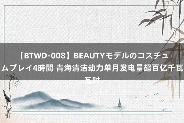 【BTWD-008】BEAUTYモデルのコスチュームプレイ4時間 青海清洁动力单月发电量超百亿千瓦时