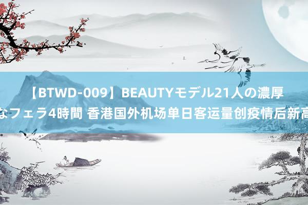 【BTWD-009】BEAUTYモデル21人の濃厚なフェラ4時間 香港国外机场单日客运量创疫情后新高