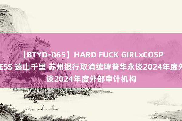 【BTYD-065】HARD FUCK GIRL×COSPLAY PRINCESS 遠山千里 苏州银行取消续聘普华永谈2024年度外部审计机构