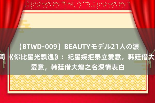 【BTWD-009】BEAUTYモデル21人の濃厚なフェラ4時間 《你比星光飘逸》：纪星婉拒秦立爱意，韩廷借大煌之名深情表白