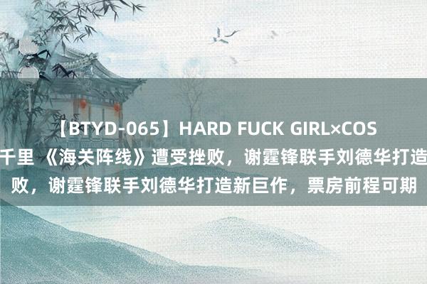 【BTYD-065】HARD FUCK GIRL×COSPLAY PRINCESS 遠山千里 《海关阵线》遭受挫败，谢霆锋联手刘德华打造新巨作，票房前程可期