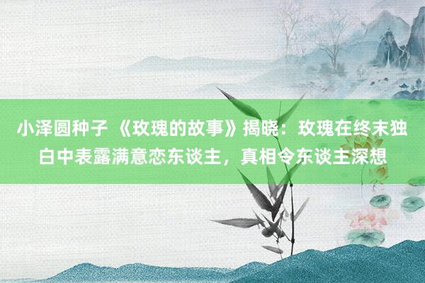 小泽圆种子 《玫瑰的故事》揭晓：玫瑰在终末独白中表露满意恋东谈主，真相令东谈主深想