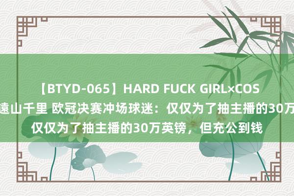 【BTYD-065】HARD FUCK GIRL×COSPLAY PRINCESS 遠山千里 欧冠决赛冲场球迷：仅仅为了抽主播的30万英镑，但充公到钱