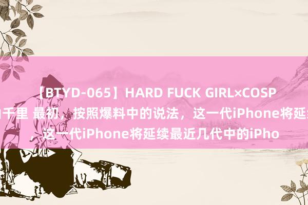 【BTYD-065】HARD FUCK GIRL×COSPLAY PRINCESS 遠山千里 最初，按照爆料中的说法，这一代iPhone将延续最近几代中的iPho