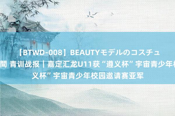 【BTWD-008】BEAUTYモデルのコスチュームプレイ4時間 青训战报｜嘉定汇龙U11获“遵义杯”宇宙青少年校园邀请赛亚军