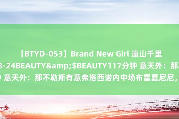 【BTYD-053】Brand New Girl 遠山千里</a>2007-08-24BEAUTY&$BEAUTY117分钟 意天外：那不勒斯有意弗洛西诺内中场布雷夏尼尼，引援前需先卖东谈主