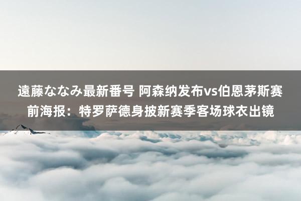 遠藤ななみ最新番号 阿森纳发布vs伯恩茅斯赛前海报：特罗萨德身披新赛季客场球衣出镜