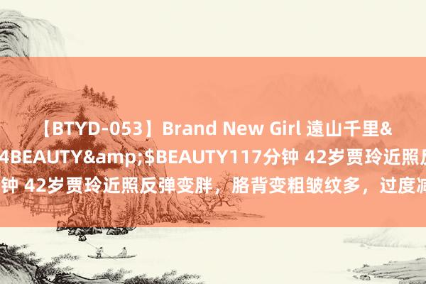 【BTYD-053】Brand New Girl 遠山千里</a>2007-08-24BEAUTY&$BEAUTY117分钟 42岁贾玲近照反弹变胖，胳背变粗皱纹多，过度减肥后遗症出来了