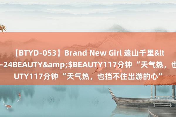 【BTYD-053】Brand New Girl 遠山千里</a>2007-08-24BEAUTY&$BEAUTY117分钟 “天气热，也挡不住出游的心”