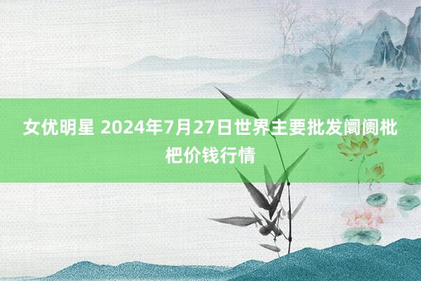 女优明星 2024年7月27日世界主要批发阛阓枇杷价钱行情