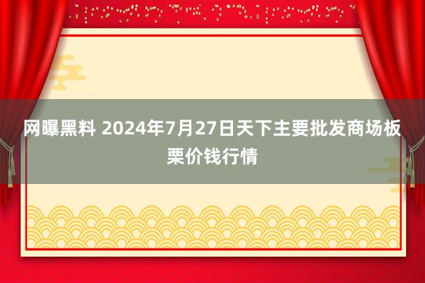 网曝黑料 2024年7月27日天下主要批发商场板栗价钱行情