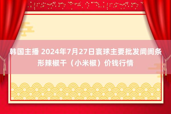 韩国主播 2024年7月27日寰球主要批发阛阓条形辣椒干（小米椒）价钱行情