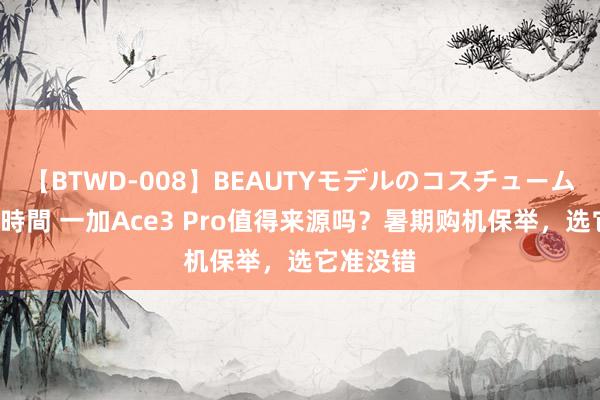 【BTWD-008】BEAUTYモデルのコスチュームプレイ4時間 一加Ace3 Pro值得来源吗？暑期购机保举，选它准没错