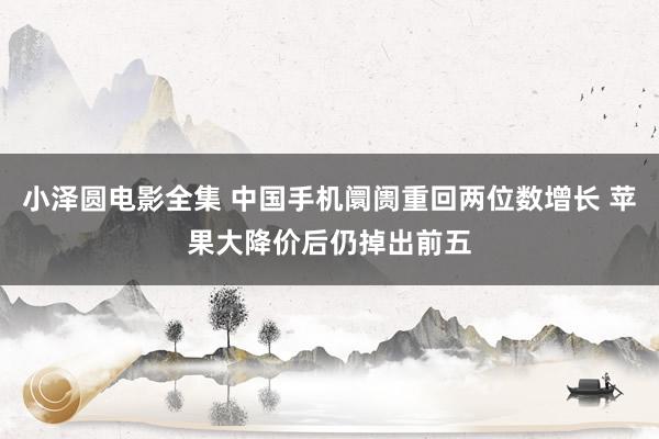 小泽圆电影全集 中国手机阛阓重回两位数增长 苹果大降价后仍掉出前五