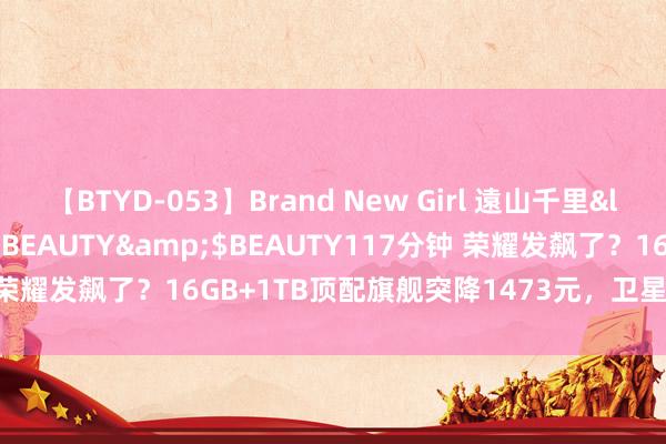 【BTYD-053】Brand New Girl 遠山千里</a>2007-08-24BEAUTY&$BEAUTY117分钟 荣耀发飙了？16GB+1TB顶配旗舰突降1473元，卫星通讯+骁龙8Gen3