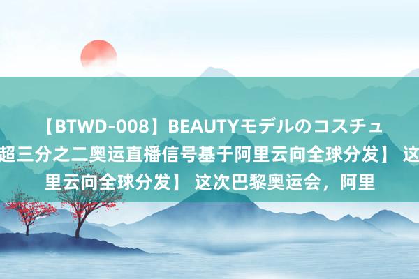 【BTWD-008】BEAUTYモデルのコスチュームプレイ4時間 【超三分之二奥运直播信号基于阿里云向全球分发】 这次巴黎奥运会，阿里