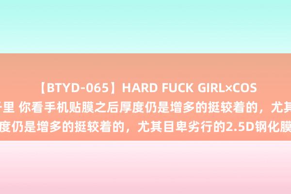 【BTYD-065】HARD FUCK GIRL×COSPLAY PRINCESS 遠山千里 你看手机贴膜之后厚度仍是增多的挺较着的，尤其目卑劣行的2.5D钢化膜