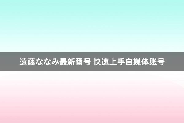 遠藤ななみ最新番号 快速上手自媒体账号