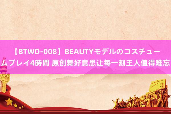 【BTWD-008】BEAUTYモデルのコスチュームプレイ4時間 原创舞好意思让每一刻王人值得难忘