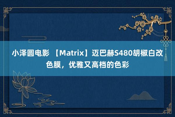 小泽圆电影 【Matrix】迈巴赫S480胡椒白改色膜，优雅又高档的色彩