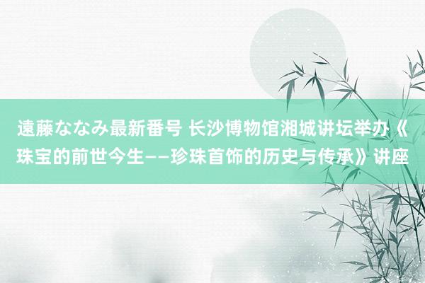 遠藤ななみ最新番号 长沙博物馆湘城讲坛举办《珠宝的前世今生——珍珠首饰的历史与传承》讲座