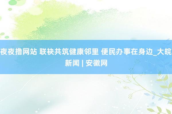 夜夜撸网站 联袂共筑健康邻里 便民办事在身边_大皖新闻 | 安徽网