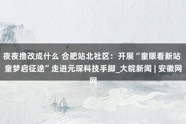 夜夜撸改成什么 合肥站北社区：开展“童眼看新站 童梦启征途”走进元琛科技手脚_大皖新闻 | 安徽网