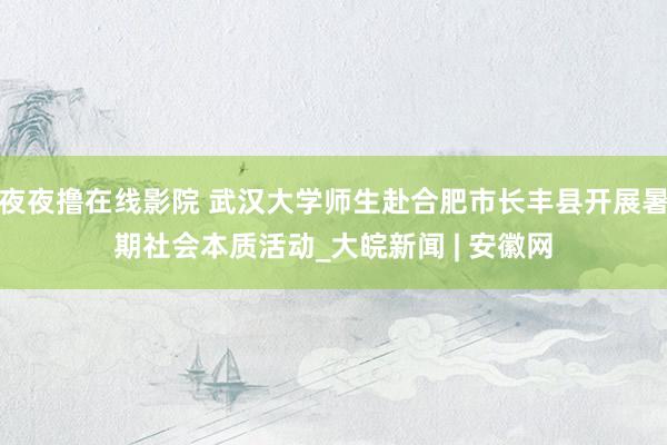 夜夜撸在线影院 武汉大学师生赴合肥市长丰县开展暑期社会本质活动_大皖新闻 | 安徽网