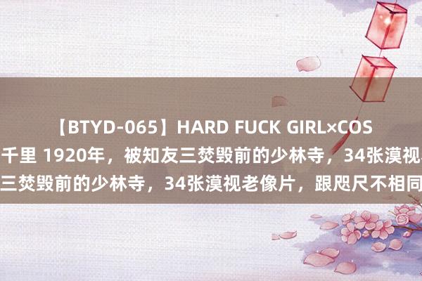 【BTYD-065】HARD FUCK GIRL×COSPLAY PRINCESS 遠山千里 1920年，被知友三焚毁前的少林寺，34张漠视老像片，跟咫尺不相同