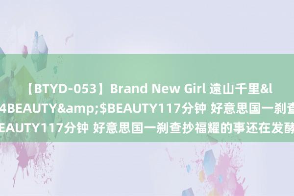 【BTYD-053】Brand New Girl 遠山千里</a>2007-08-24BEAUTY&$BEAUTY117分钟 好意思国一刹查抄福耀的事还在发酵