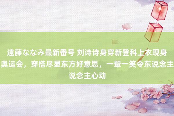 遠藤ななみ最新番号 刘诗诗身穿新登科上衣现身巴黎奥运会，穿搭尽显东方好意思，一颦一笑令东说念主心动