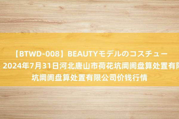 【BTWD-008】BEAUTYモデルのコスチュームプレイ4時間 2024年7月31日河北唐山市荷花坑阛阓盘算处置有限公司价钱行情