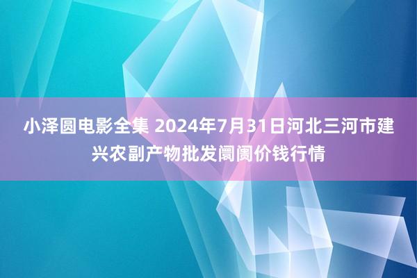 小泽圆电影全集 2024年7月31日河北三河市建兴农副产物批发阛阓价钱行情