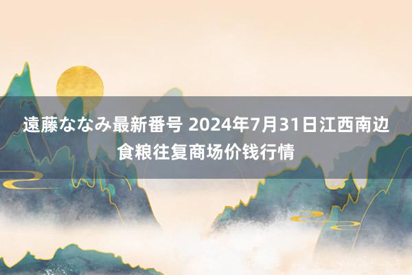 遠藤ななみ最新番号 2024年7月31日江西南边食粮往复商场价钱行情