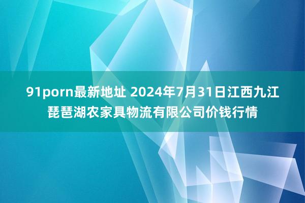 91porn最新地址 2024年7月31日江西九江琵琶湖农家具物流有限公司价钱行情