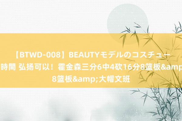 【BTWD-008】BEAUTYモデルのコスチュームプレイ4時間 弘扬可以！霍金森三分6中4砍16分8篮板&大帽文班