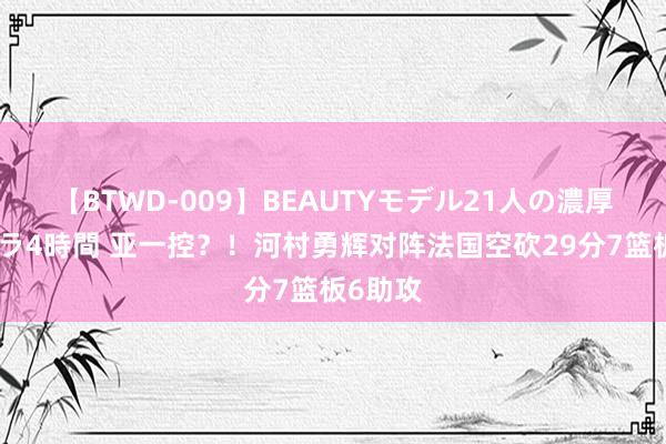 【BTWD-009】BEAUTYモデル21人の濃厚なフェラ4時間 亚一控？！河村勇辉对阵法国空砍29分7篮板6助攻