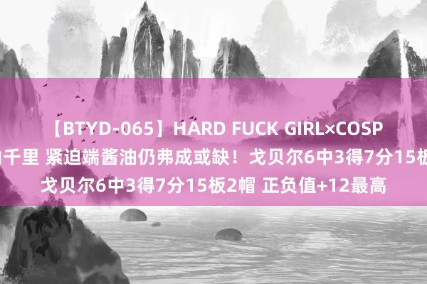 【BTYD-065】HARD FUCK GIRL×COSPLAY PRINCESS 遠山千里 紧迫端酱油仍弗成或缺！戈贝尔6中3得7分15板2帽 正负值+12最高