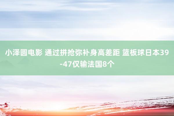 小泽圆电影 通过拼抢弥补身高差距 篮板球日本39-47仅输法国8个