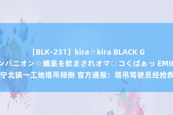 【BLK-231】kira☆kira BLACK GAL 黒ギャル中出し温泉コンパニオン☆媚薬を飲まされオマ○コくぱぁっ EMIRI 辽宁北镇一工地塔吊倾倒 官方通报：塔吊驾驶员经抢救无效死字_大皖新闻 | 安徽网