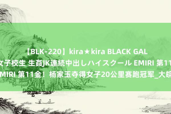 【BLK-220】kira★kira BLACK GAL 留年5年目のお姉黒ギャル女子校生 生姦JK連続中出しハイスクール EMIRI 第11金！杨家玉夺得女子20公里赛跑冠军_大皖新闻 | 安徽网